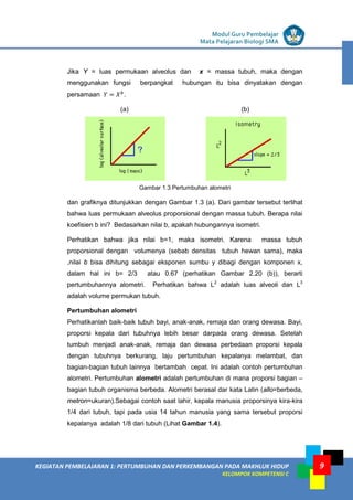 LISTRIK untuk SMP
KEGIATAN PEMBELAJARAN 1: PERTUMBUHAN DAN PERKEMBANGAN PADA MAKHLUK HIDUP
KELOMPOK KOMPETENSI C
Modul Guru Pembelajar
Mata Pelajaran Biologi SMA
9
Jika Y = luas permukaan alveolus dan x = massa tubuh, maka dengan
menggunakan fungsi berpangkat hubungan itu bisa dinyatakan dengan
persamaan 𝑌 = 𝑋 𝑏
.
(a) (b)
Gambar 1.3 Pertumbuhan alometri
dan grafiknya ditunjukkan dengan Gambar 1.3 (a). Dari gambar tersebut terlihat
bahwa luas permukaan alveolus proporsional dengan massa tubuh. Berapa nilai
koefisien b ini? Bedasarkan nilai b, apakah hubungannya isometri.
Perhatikan bahwa jika nilai b=1, maka isometri. Karena massa tubuh
proporsional dengan volumenya (sebab densitas tubuh hewan sama), maka
,nilai b bisa dihitung sebagai eksponen sumbu y dibagi dengan komponen x,
dalam hal ini b= 2/3 atau 0.67 (perhatikan Gambar 2.20 (b)), berarti
pertumbuhannya alometri. Perhatikan bahwa L2
adalah luas alveoli dan L3
adalah volume permukan tubuh.
Pertumbuhan alometri
Perhatikanlah baik-baik tubuh bayi, anak-anak, remaja dan orang dewasa. Bayi,
proporsi kepala dari tubuhnya lebih besar darpada orang dewasa. Setelah
tumbuh menjadi anak-anak, remaja dan dewasa perbedaan proporsi kepala
dengan tubuhnya berkurang, laju pertumbuhan kepalanya melambat, dan
bagian-bagian tubuh lainnya bertambah cepat. Ini adalah contoh pertumbuhan
alometri. Pertumbuhan alometri adalah pertumbuhan di mana proporsi bagian –
bagian tubuh organisma berbeda. Alometri berasal dar kata Latin (allo=berbeda,
metron=ukuran).Sebagai contoh saat lahir, kepala manusia proporsinya kira-kira
1/4 dari tubuh, tapi pada usia 14 tahun manusia yang sama tersebut proporsi
kepalanya adalah 1/8 dari tubuh (Lihat Gambar 1.4).
 