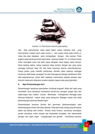 LISTRIK untuk SMP
KEGIATAN PEMBELAJARAN 1: PERTUMBUHAN DAN PERKEMBANGAN PADA MAKHLUK HIDUP
KELOMPOK KOMPETENSI C
Modul Guru Pembelajar
Mata Pelajaran Biologi SMA
11
Gambar 1.5. Pertumbuhan alometri pada kepiting
Jika data pertumbuhan chela diplot dalam kertas milimeter blok yang
menunjukkan (massa tubuh pada sumbu x , dan massa chela pada sumbu y),
maka kita akan dapatkan garis miring(slope) dengan nilai rasioa/c. Pada
pugnax yang namanya berarti capit besar, rasionya adalah 6:1. Ini artinya massa
chela meningkat enam kali lebih cepat daripada masa bagian tubuh lainnya.
Pada kepiting betina, kedua caipitnya tetap tumbuh dengan laju yang sama
sehingga beratnya tetap 8% dari berat tubuhnya selama pertumbuhannya.
Hanya jantan yang memiliki pertubuhan alometri pada capitnya sehingga
ukurannya lebih besar mengapa? Ini ada hubungannya dengan pertahanan sifat-
sifat kejantanannya. Untuk lebih tepatnya menentukan apakah alometri atau
isometri maka perlu dilakukan analisis statistik (regresi data yang diperoleh).
2. Apa Perkembangan Itu?
Perkembangan terjadinya pperubahan morfologi progresif. Mulai dari zigot yang
membelah, terus berlasnjut membentuk sel-sel lain, jaringan, jarigan baru dan
organ-organ baru melalui proses dferensiasi morfogenesis sehingga pada
akhirnya terbentuk mahuk hidup yang sempurna. Sebagai contoh kita ambil
perkembangan tanaman Brasica rapa.
Perkembangan tanaman dimulai dari germinasi (perkecambagan) yaitu
berkembangnya embrio dari fase istirahat. Pada germinasi energi yang tersimpan
dalam biji diserap oleh embrio. Embrio mulai tumbuh, ukurannya meningkat,
jumlah sel-selnya makin banyak dan bertambah kompleks, dan terbentuklah
jaringan dan organ organ. Lingngkungan dan genetik memainkan peranan
 