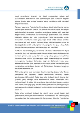 LISTRIK untuk SMP
KEGIATAN PEMBELAJARAN 1: PERTUMBUHAN DAN PERKEMBANGAN PADA MAKHLUK HIDUP
KELOMPOK KOMPETENSI C
Modul Guru Pembelajar
Mata Pelajaran Biologi SMA
13
cepat pertumbuhan tanaman, kita dapat menggunakan sebuah alat
auksanometer. Pertumbuhan dan perkembangan pada tumbuhan berjalan
secara simultan yang artinya keduanya saling mendukung untuk mencapai
tingkat kedewasaan.
Tahapan atau Jenis Pertumbuhan Pertumbuhan dapat terjadi karena adanya
aktivitas pada daerah titik tumbuh. Titik tumbuh merupakan daerah atau bagian
pada tumbuhan yang dapat mengalami pertambahan panjang lebih cepat dari
bagian lainnya. Berdasarkan asal meristemnya, pertumbuhan pada tanaman
dibedakan menjadi dua, yaitu: Pertumbuhan Primer Pertumbuhan primer
merupakan pertumbuhan dasar yang dapat terjadi akibat adanya aktivitas
pembelahan sel pada jaringan meristem primer. Jaringan meristem primer ini
berada pada daerah titik tumbuh primer yaitu ujung akar dan ujung batang. Pada
jaringan meristem terdapat titik atau bagian yang aktif membelah.
Tumbuhan atau tanaman yang kita tanam di kebun atau di halaman rumah dapat
bertambah tinggi dan bertambah besar tidak lain adalah karena adanya jaringan
meristem primer pada ujung akar dan ujung batang yang memungkinkan
tumbuhan untuk tumbuh. Jika dikaji lebih dalam, maka terdapat dua hal yang
memungkinkan tumbuhan bertambah tinggi dan bertambah besar, yaitu:
Pembelahan mitosis pada meristem di titik tumbuh primer dan skunder yang
menghasilkan pertambahan jumlah sel. Pertambahan komponen-komponen
seluler dan diferensiasi sel.
Titik tumbuh primer pada akar dapat dibagi menjadi tiga bagian, yaitu: Daerah
pembelahan sel (cleavage) Daerah pemanjangan (elongasi) Daerah
pendewasaan (diferensiasi). Pada ujung akar terdapat daerah tudung akar
(kaliptra) yang berfungsi untuk mensekresikan cairan polisakarida untuk
melumasi tanah di sekitar titik pertumbuhan dan melindungi daerah meristem
akar. Selain pada ujung-ujung akar dan batang, pertumbuhan primer juga terjadi
pada waktu embrional yaitu ketika zigot tumbuh menjadi embrio atau lembaga di
dalam biji.
Pada tahap embrional, terdapat tiga daerah yang menjadi bagian dari
pertumbuhan primer yaitu tunas embrionik, akar embrionik, dan kotiledon yang
merupakan hasil dari perkembangan biji. Pertumbuhan Sekunder Pertumbuhan
 