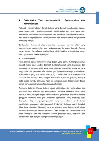 LISTRIK untuk SMP
KEGIATAN PEMBELAJARAN 1: PERTUMBUHAN DAN PERKEMBANGAN PADA MAKHLUK HIDUP
KELOMPOK KOMPETENSI C
Modul Guru Pembelajar
Mata Pelajaran Biologi SMA
15
4. Faktor-faktor Yang Mempengaruhi Pertumbuuhan dan
Perkembangan
Peternak memilih ”strain” ternak tertentu yang banyak menghasilkan daging,
susu maupun telur. Selain itu peternak meberi pakan dan minum yang baik,
memeihara lingkungan supaya nyaman bagi ternaknya, membersihkan ternak,
dan melakukan pengobatan ternak tersebut agar menjadi sehat menghasilkan
anak yang banyak.
Berdasarkan ilustrasi di atas maka kita menyadari bahhwa faktor yang
mempengaruhi pertumbuhan dan perkembangan itu cukup banyak. Namun
secara umum faktor-faktor tesebut dapat dikelompokkan menjadi dua yaitu :
faktor genetik dan faktor lingkungan.
a. Faktor Genetis
Tidak semua orang mempunyai tinggi badan yang sama. Kemampuan untuk
menjadi tinggi atau pendek diperoleh berdasarkansifat yang diwariskan dari
orang tuanya, sehingga anak yang tinggi biasanya berasal dari orang tua yang
tinggi pula. Unit pembawa sifat disebut gen (yang substansinya adalah DNA,
makromolekul yang ada dalam kromosom). Setiap anak akan mewarisi sifat
setengah dari ayahnya, dan setengah dari ibunya. Kumpulan gen yang terdapat
pada setiap individu bervariasi. Gen ini kemudian akan diekspresikan dalam
bentuk berbagai sifat baik morfologi maupun fisiologi.
Timbulnya kelainan khusus tertentu dapat diakibatkan oleh keberadaan gen
abnormal yang diwarisi dari orangtuanya. Misalnya beberapa anak yang
bertubuh kerdil, mungkin terjadi karena susunan genetiknya dan bukan karena
gangguan endokrin atau gizi. Hereditas (pewarisan sifat) memang tidak
disangsikan lagi mempunyai peranan yang besar dalam pembentukan
karakteristik seseorang, tetapi pengaruh lingkungan terhadap orang tersebut
tidak dapat diabaikan. Sekarang para ahli psikologi anak berpendapat bahwa
hereditas lebih banyak mempengaruhi morfologi, fisiologi, dan inteligensi seorang
anak.Sedangkan sifat-sifat emosionil seperti perasaan takut, kemauan dan
temperamen lebih banyak dipengaruhi oleh lingkungan.
 