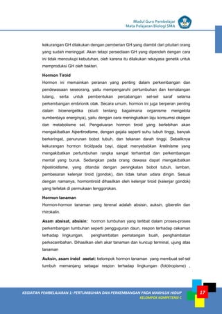 LISTRIK untuk SMP
KEGIATAN PEMBELAJARAN 1: PERTUMBUHAN DAN PERKEMBANGAN PADA MAKHLUK HIDUP
KELOMPOK KOMPETENSI C
Modul Guru Pembelajar
Mata Pelajaran Biologi SMA
17
kekurangan GH dilakukan dengan pemberian GH yang diambil dari pituitari orang
yang sudah meninggal. Akan tetapi persediaan GH yang diperoleh dengan cara
ini tidak mencukupi kebutuhan, oleh karena itu dilakukan rekayasa genetik untuk
memproduksi GH oleh bakteri.
Hormon Tiroid
Hormon ini memainkan peranan yang penting dalam perkembangan dan
pendewasaan seseorang, yaitu mempengaruhi pertumbuhan dan kematangan
tulang, serta untuk pembentukan percabangan sel-sel saraf selama
perkembangan embrionik otak. Secara umum, hormon ini juga berperan penting
dalam bioenergetika (studi tentang bagaimana organisme mengelola
sumberdaya energinya), yaitu dengan cara meningkatkan laju konsumsi oksigen
dan metabolisme sel. Pengeluaran hormon tiroid yang berlebihan akan
mengakibatkan hipertirodisme, dengan gejala seperti suhu tubuh tinggi, banyak
berkeringat, penurunan bobot tubuh, dan tekanan darah tinggi. Sebaliknya
kekurangan hormon tiroidpada bayi, dapat menyebabkan kretinisme yang
mengakibatkan pertumbuhan rangka sangat terhambat dan perkembangan
mental yang buruk. Sedangkan pada orang dewasa dapat mengakibatkan
hipotiroidisme, yang ditandai dengan peningkatan bobot tubuh, lamban,
pembesaran kelenjar tiroid (gondok), dan tidak tahan udara dingin. Sesuai
dengan namanya, hormontiroid dihasilkan oleh kelenjar tiroid (kelenjar gondok)
yang terletak di permukaan tenggorokan.
Hormon tanaman
Hormon-hormon tanaman yang terenal adalah absisin, auksin, giberelin dan
rhirokalin.
Asam absisat, absisin: hormon tumbuhan yang terlibat dalam proses-proses
perkembangan tumbuhan seperti pengguguran daun, respon terhadap cekaman
terhadap lingkungan, penghambatan pematangan buah, penghambatan
perkecambahan. Dihasilkan oleh akar tanaman dan kuncup terminal, ujung atas
tanaman
Auksin, asam indol asetat: kelompok hormon tanaman yang membuat sel-sel
tumbuh memanjang sebagai respon terhadap lingkungan (fototropisme) ,
 