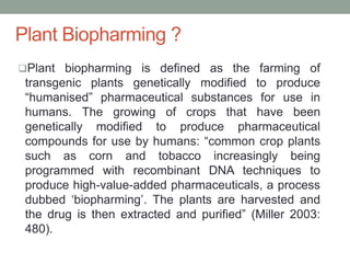 Plant Biopharming ?
Plant biopharming is defined as the farming of
transgenic plants genetically modified to produce
“humanised” pharmaceutical substances for use in
humans. The growing of crops that have been
genetically modified to produce pharmaceutical
compounds for use by humans: “common crop plants
such as corn and tobacco increasingly being
programmed with recombinant DNA techniques to
produce high-value-added pharmaceuticals, a process
dubbed ‘biopharming’. The plants are harvested and
the drug is then extracted and purified” (Miller 2003:
480).
 