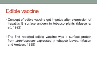 Edible vaccine
• Concept of edible vaccine got impetus after expression of
hepatitis B surface antigen in tobacco plants (Mason et
al., 1992)
• The first reported edible vaccine was a surface protein
from streptococcus expressed in tobacco leaves. (Mason
and Arntzen, 1995)
 