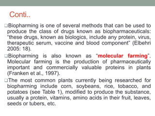 Conti..
Biopharming is one of several methods that can be used to
produce the class of drugs known as biopharmaceuticals:
“these drugs, known as biologics, include any protein, virus,
therapeutic serum, vaccine and blood component” (Elbehri
2005: 18).
Biopharming is also known as “molecular farming”.
Molecular farming is the production of pharmaceutically
important and commercially valuable proteins in plants
(Franken et al., 1997).
The most common plants currently being researched for
biopharming include corn, soybeans, rice, tobacco, and
potatoes (see Table 1), modified to produce the substance,
usually a protein, vitamins, amino acids in their fruit, leaves,
seeds or tubers, etc.
 