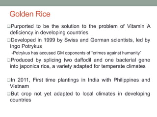Golden Rice
Purported to be the solution to the problem of Vitamin A
deficiency in developing countries
Developed in 1999 by Swiss and German scientists, led by
Ingo Potrykus
-Potrykus has accused GM opponents of “crimes against humanity”
Produced by splicing two daffodil and one bacterial gene
into japonica rice, a variety adapted for temperate climates
In 2011, First time plantings in India with Philippines and
Vietnam
But crop not yet adapted to local climates in developing
countries
 