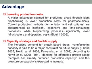  Lowering production costs
A major advantage claimed for producing drugs through plant
biopharming is lower production costs for pharmaceuticals.
Current production methods (fermentation and cell cultures) are
characterised as inefficient, expensive and time-consuming
processes, while biopharming promises significantly lower
infrastructure and operating costs (Elbehri 2005).
 Capacity shortage and flexible supply
The increased demand for protein-based drugs; manufacturing
capacity is said to be a major constraint on future supply (Elbehri
2005; Nevitt et al. 2006; Fernandez et al. 2002). According to
Nevitt et al. (2006: 104), “demand for affordable protein-based
therapies has already outpaced production capacity”, and this
pressure on capacity is expected to increase.
Advantage
 
