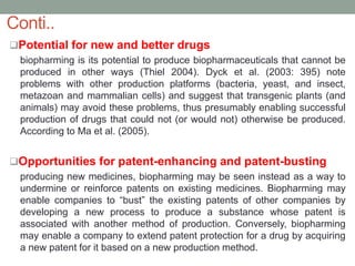 Potential for new and better drugs
biopharming is its potential to produce biopharmaceuticals that cannot be
produced in other ways (Thiel 2004). Dyck et al. (2003: 395) note
problems with other production platforms (bacteria, yeast, and insect,
metazoan and mammalian cells) and suggest that transgenic plants (and
animals) may avoid these problems, thus presumably enabling successful
production of drugs that could not (or would not) otherwise be produced.
According to Ma et al. (2005).
Opportunities for patent-enhancing and patent-busting
producing new medicines, biopharming may be seen instead as a way to
undermine or reinforce patents on existing medicines. Biopharming may
enable companies to “bust” the existing patents of other companies by
developing a new process to produce a substance whose patent is
associated with another method of production. Conversely, biopharming
may enable a company to extend patent protection for a drug by acquiring
a new patent for it based on a new production method.
Conti..
 