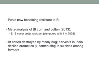 • Pests now becoming resistant to Bt
• Meta-analysis of Bt corn and cotton (2013):
• 5/13 major pests resistant (compared with 1 in 2005)
• Bt cotton destroyed by mealy bug; harvests in India
decline dramatically, contributing to suicides among
farmers
 
