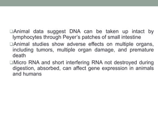 Animal data suggest DNA can be taken up intact by
lymphocytes through Peyer’s patches of small intestine
Animal studies show adverse effects on multiple organs,
including tumors, multiple organ damage, and premature
death
Micro RNA and short interfering RNA not destroyed during
digestion, absorbed, can affect gene expression in animals
and humans
 