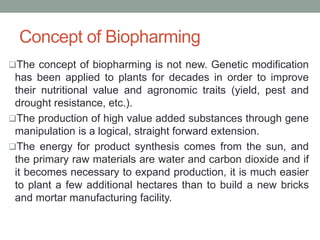 Concept of Biopharming
The concept of biopharming is not new. Genetic modification
has been applied to plants for decades in order to improve
their nutritional value and agronomic traits (yield, pest and
drought resistance, etc.).
The production of high value added substances through gene
manipulation is a logical, straight forward extension.
The energy for product synthesis comes from the sun, and
the primary raw materials are water and carbon dioxide and if
it becomes necessary to expand production, it is much easier
to plant a few additional hectares than to build a new bricks
and mortar manufacturing facility.
 