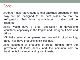 Conti..
Another major advantage is that vaccines produced in this
way will be designed to be heat stable so that no
refrigeration chain from manufacturer to patient will be
required.
This would have a great application in developing
countries, especially in the tropics and throughout Asia and
Africa.
Globally, several companies are involved in biopharming,
about half have products in clinical trials.
The spectrum of products is broad, ranging from the
prevention of tooth decay and the common cold to
treatments for cancer and cystic fibrosis.
 