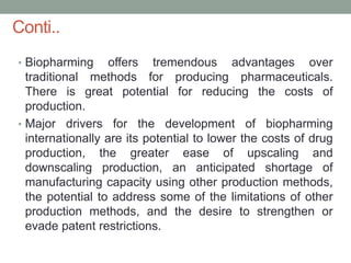 • Biopharming offers tremendous advantages over
traditional methods for producing pharmaceuticals.
There is great potential for reducing the costs of
production.
• Major drivers for the development of biopharming
internationally are its potential to lower the costs of drug
production, the greater ease of upscaling and
downscaling production, an anticipated shortage of
manufacturing capacity using other production methods,
the potential to address some of the limitations of other
production methods, and the desire to strengthen or
evade patent restrictions.
Conti..
 