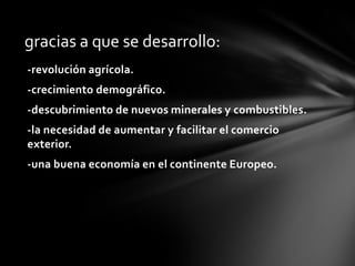 gracias a que se desarrollo:
-revolución agrícola.
-crecimiento demográfico.
-descubrimiento de nuevos minerales y combustibles.
-la necesidad de aumentar y facilitar el comercio
exterior.
-una buena economía en el continente Europeo.

 