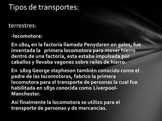 Tipos de transportes:
terrestres:
-locomotora:
En 1804 en la factoría llamada Penydaren en gales, fue
inventada la primera locomotora para mover hierro
dentro de una factoría, esta estaba impulsada por
caballos y llevaba vagones sobre railes de hierro.
En 1829 George stepheson también conocido como el
padre de las locomotoras, fabrico la primera
locomotora para el transporte de personas la cual fue
habilitada en 1830 conocida como LiverpoolManchester.
Así finalmente la locomotora se utilizo para el
transporte de personas y de mercancías.

 