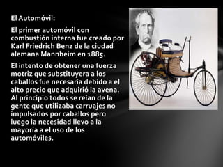 El Automóvil:
El primer automóvil con
combustión interna fue creado por
Karl Friedrich Benz de la ciudad
alemana Mannheim en 1885.
El intento de obtener una fuerza
motriz que substituyera a los
caballos fue necesaria debido a el
alto precio que adquirió la avena.
Al principio todos se reían de la
gente que utilizaba carruajes no
impulsados por caballos pero
luego la necesidad llevo a la
mayoría a el uso de los
automóviles.

 