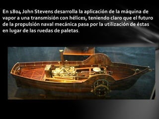 En 1804 John Stevens desarrolla la aplicación de la máquina de
vapor a una transmisión con hélices, teniendo claro que el futuro
de la propulsión naval mecánica pasa por la utilización de éstas
en lugar de las ruedas de paletas .

 