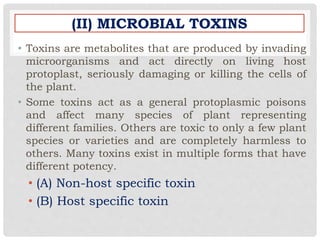 (II) MICROBIAL TOXINS
• Toxins are metabolites that are produced by invading
microorganisms and act directly on living host
protoplast, seriously damaging or killing the cells of
the plant.
• Some toxins act as a general protoplasmic poisons
and affect many species of plant representing
different families. Others are toxic to only a few plant
species or varieties and are completely harmless to
others. Many toxins exist in multiple forms that have
different potency.
• (A) Non-host specific toxin
• (B) Host specific toxin
 