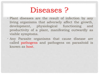 Diseases ?
• Plant diseases are the result of infection by any
living organisms that adversely affect the growth,
development, physiological functioning and
productivity of a plant, manifesting outwardly as
visible symptoms.
• Any Parasite organisms that cause disease are
called pathogens and pathogens on parasitoid is
known as host.
 