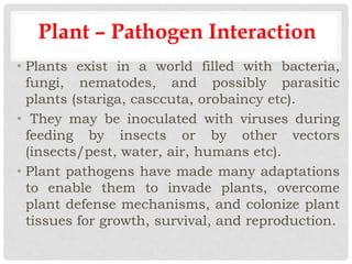 Plant – Pathogen Interaction
• Plants exist in a world filled with bacteria,
fungi, nematodes, and possibly parasitic
plants (stariga, casccuta, orobaincy etc).
• They may be inoculated with viruses during
feeding by insects or by other vectors
(insects/pest, water, air, humans etc).
• Plant pathogens have made many adaptations
to enable them to invade plants, overcome
plant defense mechanisms, and colonize plant
tissues for growth, survival, and reproduction.
 
