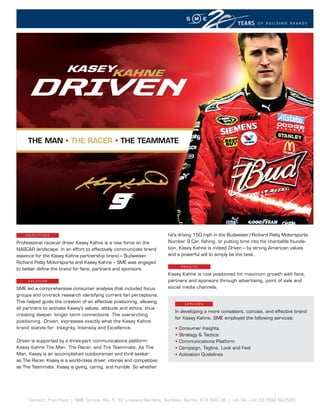 YEARS    OF BUILDING BRANDS




                        KASEYKAHNE




          KASEY  KAHNE
     THE MAN • THE RACER • THE TEAMMATE




    OBJECTIVEs                                                          he’s driving 150 mph in the Budweiser/Richard Petty Motorsports
Professional racecar driver Kasey Kahne is a new force on the           Number 9 Car, fishing, or putting time into his charitable founda-
NASCAR landscape. In an effort to effectively communicate brand         tion, Kasey Kahne is indeed Driven – by strong American values
essence for the Kasey Kahne partnership brand – Budweiser,              and a powerful will to simply be the best.
Richard Petty Motorsports and Kasey Kahne – SME was engaged
                                                                               R E s u lT s
to better define the brand for fans, partners and sponsors.
                                                                        Kasey Kahne is now positioned for maximum growth with fans,
     sOluTIOn                                                           partners and sponsors through advertising, point of sale and
SME led a comprehensive consumer analysis that included focus           social media channels.
groups and on-track research identifying current fan perceptions.
This helped guide the creation of an effective positioning, allowing             sERVICEs
all partners to activate Kasey’s values, attitude and ethics; thus
                                                                           In developing a more consistent, concise, and effective brand
creating deeper, longer term connections. The overarching
                                                                           for Kasey Kahne, SME employed the following services:
positioning, Driven, expresses exactly what the Kasey Kahne
brand stands for: Integrity, Intensity and Excellence.                     •   Consumer Insights
                                                                           •   Strategy & Tactics
Driven is supported by a three-part communications platform:               •   Communications Platform
Kasey Kahne The Man, The Racer, and The Teammate. As The                   •   Campaign, Tagline, Look and Feel
Man, Kasey is an accomplished outdoorsman and thrill seeker;               •   Activation Guidelines
as The Racer, Kasey is a world-class driver, intense and competitive;
as The Teammate, Kasey is giving, caring, and humble. So whether




      Contact: Fred Popp | SME Europe, No. 5, 32 Lovelace Gardens, Surbiton, Surrey, KT6 6SD UK | UK Tel: +44 (0)7588 663528
 