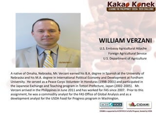 WILLIAM VERZANI
                                                                U.S. Embassy Agricultural Attache
                                                                      Foreign Agricultural Service
                                                                  U.S. Department of Agriculture



A native of Omaha, Nebraska, Mr. Verzani earned his B.A. degree in Spanish at the University of
Nebraska and his M.A. degree in International Political Economy and Development at Fordham
University. He served as a Peace Corps Volunteer in Honduras (1998-2001) and participated in
the Japanese Exchange and Teaching program in Tottori Prefecture, Japan (2002-2005). Mr.
Verzani arrived in the Philippines in June 2011 and has worked for FAS since 2007. Prior to this
assignment, he was a commodity analyst for the FAS Office of Global Analysis and as a
development analyst for the USDA Food for Progress program in Washington.
 