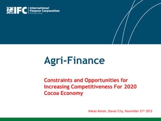 Agri-Finance
Constraints and Opportunities for
Increasing Competitiveness For 2020
Cocoa Economy


                Kakao Konek, Davao City, November 21st 2012
 