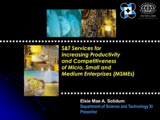 S&T Services for
Increasing Productivity
and Competitiveness
of Micro, Small and
Medium Enterprises (MSMEs)




      Elsie Mae A. Solidum
      Department of Science and Technology XI
      Presentor
 