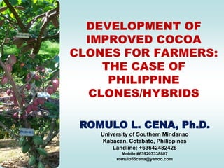 DEVELOPMENT OF
  IMPROVED COCOA
CLONES FOR FARMERS:
    THE CASE OF
     PHILIPPINE
  CLONES/HYBRIDS

 ROMULO L. CENA, Ph.D.
    University of Southern Mindanao
    Kabacan, Cotabato, Philippines
        Landline: +63642482426
           Mobile #639207338887
         romulo55cena@yahoo.com
 