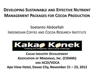 DEVELOPING SUSTAINABLE AND EFFECTIVE NUTRIENT
MANAGEMENT PACKAGES FOR COCOA PRODUCTION

               Soetanto Abdoellah
  INDONESIAN COFFEE AND COCOA RESEARCH INSTITUTE




            CACAO INDUSTRY DEVELOPMENT
       ASSOCIATION OF MINDANAO, INC. (CIDAMI)
                   AND ACDI/VOCA
 Apo View Hotel, Davao City, November 21 – 23, 2012
 