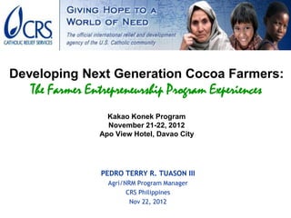 Developing Next Generation Cocoa Farmers:
   The Farmer Entrepreneurship Program Experiences
                  Kakao Konek Program
                  November 21-22, 2012
                Apo View Hotel, Davao City




                 PEDRO TERRY R. TUASON III
                  Agri/NRM Program Manager
                        CRS Philippines
                         Nov 22, 2012
 