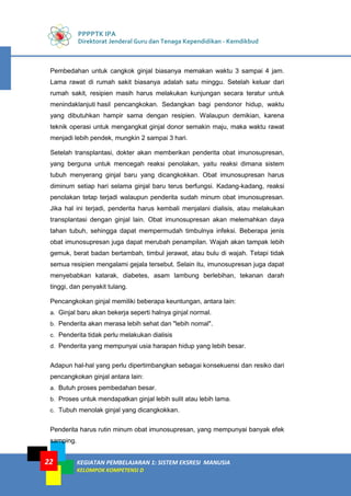 PPPPTK IPA
Direktorat Jenderal Guru dan Tenaga Kependidikan - Kemdikbud
KEGIATAN PEMBELAJARAN 1: SISTEM EKSRESI MANUSIA
KELOMPOK KOMPETENSI D
22
Pembedahan untuk cangkok ginjal biasanya memakan waktu 3 sampai 4 jam.
Lama rawat di rumah sakit biasanya adalah satu minggu. Setelah keluar dari
rumah sakit, resipien masih harus melakukan kunjungan secara teratur untuk
menindaklanjuti hasil pencangkokan. Sedangkan bagi pendonor hidup, waktu
yang dibutuhkan hampir sama dengan resipien. Walaupun demikian, karena
teknik operasi untuk mengangkat ginjal donor semakin maju, maka waktu rawat
menjadi lebih pendek, mungkin 2 sampai 3 hari.
Setelah transplantasi, dokter akan memberikan penderita obat imunosupresan,
yang berguna untuk mencegah reaksi penolakan, yaitu reaksi dimana sistem
tubuh menyerang ginjal baru yang dicangkokkan. Obat imunosupresan harus
diminum setiap hari selama ginjal baru terus berfungsi. Kadang-kadang, reaksi
penolakan tetap terjadi walaupun penderita sudah minum obat imunosupresan.
Jika hal ini terjadi, penderita harus kembali menjalani dialisis, atau melakukan
transplantasi dengan ginjal lain. Obat imunosupresan akan melemahkan daya
tahan tubuh, sehingga dapat mempermudah timbulnya infeksi. Beberapa jenis
obat imunosupresan juga dapat merubah penampilan. Wajah akan tampak lebih
gemuk, berat badan bertambah, timbul jerawat, atau bulu di wajah. Tetapi tidak
semua resipien mengalami gejala tersebut. Selain itu, imunosupresan juga dapat
menyebabkan katarak, diabetes, asam lambung berlebihan, tekanan darah
tinggi, dan penyakit tulang.
Pencangkokan ginjal memiliki beberapa keuntungan, antara lain:
a. Ginjal baru akan bekerja seperti halnya ginjal normal.
b. Penderita akan merasa lebih sehat dan "lebih nomal".
c. Penderita tidak perlu melakukan dialisis
d. Penderita yang mempunyai usia harapan hidup yang lebih besar.
Adapun hal-hal yang perlu dipertimbangkan sebagai konsekuensi dan resiko dari
pencangkokan ginjal antara lain:
a. Butuh proses pembedahan besar.
b. Proses untuk mendapatkan ginjal lebih sulit atau lebih lama.
c. Tubuh menolak ginjal yang dicangkokkan.
Penderita harus rutin minum obat imunosupresan, yang mempunyai banyak efek
samping.
 