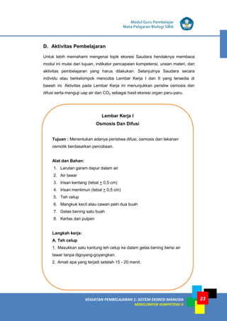 Modul Guru Pembelajar
Mata Pelajaran Biologi SMA
KEGIATAN PEMBELAJARAN 1: SISTEM EKSRESI MANUSIA
MOKELOMPOK KOMPETENSI D
23
D. Aktivitas Pembelajaran
Untuk lebih memahami mengenai topik eksresi Saudara hendaknya membaca
modul ini mulai dari tujuan, indikator pencapaian kompetensi, uraian materi, dan
aktivitas pembelajaran yang harus dilakukan. Selanjutnya Saudara secara
individu atau berkelompok mencoba Lembar Kerja I dan II yang tersedia di
bawah ini. Aktivitas pada Lembar Kerja ini menunjukkan peristiw osmosis dan
difusi serta menguji uap air dan CO2 sebagai hasil eksresi organ paru-paru.
Lembar Kerja I
Osmosis Dan Difusi
Tujuan : Menentukan adanya peristiwa difusi, osmosis dan tekanan
osmotik berdasarkan percobaan.
Alat dan Bahan:
1. Larutan garam dapur dalam air
2. Air tawar
3. Irisan kentang (tebal + 0,5 cm)
4. Irisan mentimun (tebal + 0,5 cm)
5. Teh celup
6. Mangkuk kecil atau cawan petri dua buah
7. Gelas bening satu buah
8. Kertas dan pulpen
Langkah kerja:
A. Teh celup
1. Masukkan satu kantung teh celup ke dalam gelas bening berisi air
tawar tanpa digoyang-goyangkan.
2. Amati apa yang terjadi setelah 15 - 20 menit.
 