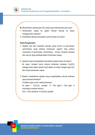 PPPPTK IPA
Direktorat Jenderal Guru dan Tenaga Kependidikan - Kemdikbud
KEGIATAN PEMBELAJARAN 1: SISTEM EKSRESI MANUSIA
KELOMPOK KOMPETENSI D
26
B. Menentukan adanya gas CO2 dalam gas hasil eksresi paru-paru
1. Hembuskan napas ke dalam larutan bening air kapur
menggunakan sedotan!
2. Perhatikan adanya perubahan warna larutan air kapur!
Hasil Pengamatan:
1. Apakah dan dari manakah sesuatu yang muncul di permukaan
cermin/kaca yang terkena hembusan napas? Ada embun
menempel di permukaan cermin/kaca. Embun tersebut berasal
dari uap air yang terdapat dalam hembusan napas.
2. Apakah yang menyebabkan perubahan pada larutan air kapur?
Air kapur menjadi keruh karena terbentuk endapan Ca2CO3
sebagai hasil reaksi antara CaO dalam air kapur dengan gas CO2
dari udara hembusan napas.
3. Reaksi metabolisme apakah yang menghasilkan zat-zat ekskresi
yang teramati tersebut?
(Tuliskan juga rumus reaksi kimianya)
O2 (gas) + C6H12O6 (padat)  CO2 (gas) + H2O (gas 
mendingin menjadi embun)
CO2 + CaO (terlarut)  Ca2CO3 (padat)
 