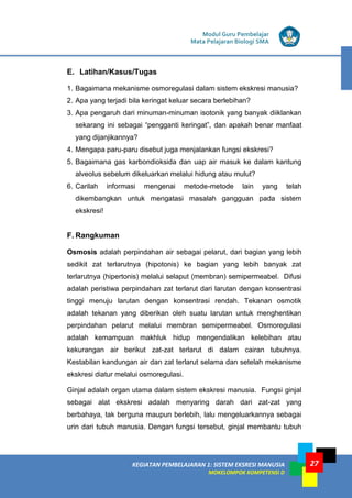 Modul Guru Pembelajar
Mata Pelajaran Biologi SMA
KEGIATAN PEMBELAJARAN 1: SISTEM EKSRESI MANUSIA
MOKELOMPOK KOMPETENSI D
27
E. Latihan/Kasus/Tugas
1. Bagaimana mekanisme osmoregulasi dalam sistem ekskresi manusia?
2. Apa yang terjadi bila keringat keluar secara berlebihan?
3. Apa pengaruh dari minuman-minuman isotonik yang banyak diiklankan
sekarang ini sebagai “pengganti keringat”, dan apakah benar manfaat
yang dijanjikannya?
4. Mengapa paru-paru disebut juga menjalankan fungsi ekskresi?
5. Bagaimana gas karbondioksida dan uap air masuk ke dalam kantung
alveolus sebelum dikeluarkan melalui hidung atau mulut?
6. Carilah informasi mengenai metode-metode lain yang telah
dikembangkan untuk mengatasi masalah gangguan pada sistem
ekskresi!
F. Rangkuman
Osmosis adalah perpindahan air sebagai pelarut, dari bagian yang lebih
sedikit zat terlarutnya (hipotonis) ke bagian yang lebih banyak zat
terlarutnya (hipertonis) melalui selaput (membran) semipermeabel. Difusi
adalah peristiwa perpindahan zat terlarut dari larutan dengan konsentrasi
tinggi menuju larutan dengan konsentrasi rendah. Tekanan osmotik
adalah tekanan yang diberikan oleh suatu larutan untuk menghentikan
perpindahan pelarut melalui membran semipermeabel. Osmoregulasi
adalah kemampuan makhluk hidup mengendalikan kelebihan atau
kekurangan air berikut zat-zat terlarut di dalam cairan tubuhnya.
Kestabilan kandungan air dan zat terlarut selama dan setelah mekanisme
ekskresi diatur melalui osmoregulasi.
Ginjal adalah organ utama dalam sistem ekskresi manusia. Fungsi ginjal
sebagai alat ekskresi adalah menyaring darah dari zat-zat yang
berbahaya, tak berguna maupun berlebih, lalu mengeluarkannya sebagai
urin dari tubuh manusia. Dengan fungsi tersebut, ginjal membantu tubuh
 