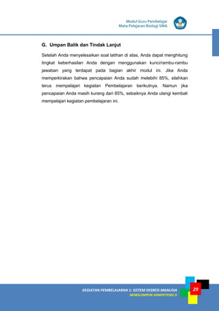 Modul Guru Pembelajar
Mata Pelajaran Biologi SMA
KEGIATAN PEMBELAJARAN 1: SISTEM EKSRESI MANUSIA
MOKELOMPOK KOMPETENSI D
29
G. Umpan Balik dan Tindak Lanjut
Setelah Anda menyelesaikan soal latihan di atas, Anda dapat menghitung
tingkat keberhasilan Anda dengan menggunakan kunci/rambu-rambu
jawaban yang terdapat pada bagian akhir modul ini. Jika Anda
memperkirakan bahwa pencapaian Anda sudah melebihi 85%, silahkan
terus mempelajari kegiatan Pembelajaran berikutnya. Namun jika
pencapaian Anda masih kurang dari 85%, sebaiknya Anda ulangi kembali
mempelajari kegiatan pembelajaran ini.
 