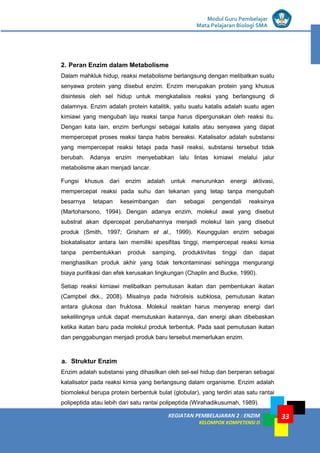 KEGIATAN PEMBELAJARAN 2 : ENZIM
KELOMPOK KOMPETENSI D
Modul Guru Pembelajar
Mata Pelajaran Biologi SMA
33
2. Peran Enzim dalam Metabolisme
Dalam mahkluk hidup, reaksi metabolisme berlangsung dengan melibatkan suatu
senyawa protein yang disebut enzim. Enzim merupakan protein yang khusus
disintesis oleh sel hidup untuk mengkatalisis reaksi yang berlangsung di
dalamnya. Enzim adalah protein katalitik, yaitu suatu katalis adalah suatu agen
kimiawi yang mengubah laju reaksi tanpa harus dipergunakan oleh reaksi itu.
Dengan kata lain, enzim berfungsi sebagai katalis atau senyawa yang dapat
mempercepat proses reaksi tanpa habis bereaksi. Katalisator adalah substansi
yang mempercepat reaksi tetapi pada hasil reaksi, substansi tersebut tidak
berubah. Adanya enzim menyebabkan lalu lintas kimiawi melalui jalur
metabolisme akan menjadi lancar.
Fungsi khusus dari enzim adalah untuk menurunkan energi aktivasi,
mempercepat reaksi pada suhu dan tekanan yang tetap tanpa mengubah
besarnya tetapan keseimbangan dan sebagai pengendali reaksinya
(Martoharsono, 1994). Dengan adanya enzim, molekul awal yang disebut
substrat akan dipercepat perubahannya menjadi molekul lain yang disebut
produk (Smith, 1997; Grisham et al., 1999). Keunggulan enzim sebagai
biokatalisator antara lain memiliki spesifitas tinggi, mempercepat reaksi kimia
tanpa pembentukkan produk samping, produktivitas tinggi dan dapat
menghasilkan produk akhir yang tidak terkontaminasi sehingga mengurangi
biaya purifikasi dan efek kerusakan lingkungan (Chaplin and Bucke, 1990).
Setiap reaksi kimiawi melibatkan pemutusan ikatan dan pembentukan ikatan
(Campbel dkk., 2008). Misalnya pada hidrolisis subklosa, pemutusan ikatan
antara glukosa dan fruktosa. Molekul reaktan harus menyerap energi dari
sekelilingnya untuk dapat memutuskan ikatannya, dan energi akan dibebaskan
ketika ikatan baru pada molekul produk terbentuk. Pada saat pemutusan ikatan
dan penggabungan menjadi produk baru tersebut memerlukan enzim.
a. Struktur Enzim
Enzim adalah substansi yang dihasilkan oleh sel-sel hidup dan berperan sebagai
katalisator pada reaksi kimia yang berlangsung dalam organisme. Enzim adalah
biomolekul berupa protein berbentuk bulat (globular), yang terdiri atas satu rantai
polipeptida atau lebih dari satu rantai polipeptida (Wirahadikusumah, 1989).
 