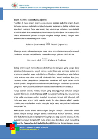 PPPPTK IPA
Direktorat Jenderal Guru dan Tenaga Kependidikan - Kemdikbud
KEGIATAN PEMBELAJARAN 2 : ENZIM
KELOMPOK KOMPETENSI D
34
Enzim memiliki substrat yang spesifik
Reaktan di mana enzim akan bekerja disebut sebagai substrat enzim. Enzim
berkaitan dengan substratnya (atau beberapa substratnya ketika terdapat dua
atau lebih reaktan). Pada saat enzim dan substratnya berkaitan, kerja katalitik
enzim tersebut akan mengubah substrat menjadi produk (atau beberapa produk)
reaksi. Keseluruhan proses itu dapat diringkas sebagai berikut, dengan nama
enzim ditulis di atas tanda panah reaksi:
𝑆𝑢𝑏𝑠𝑡𝑟𝑎𝑡 (−𝑠𝑢𝑏𝑠𝑡𝑟𝑎𝑡)
𝐸𝑛𝑧𝑖𝑚
�⎯⎯⎯� 𝑃𝑟𝑜𝑑𝑢𝑘 (−𝑝𝑟𝑜𝑑𝑢𝑘)
Misalnya, enzim sukrase (sebagian besar nama enzim berakhiran-ase) memecah
disakarida sukrosa menjadi kedua monosakaridanya, glukosa dan fruktosa.
𝑆𝑢𝑘𝑟𝑜𝑠𝑎 + 𝐻2 𝑂
𝑆𝑢𝑘𝑟𝑎𝑠𝑒
�⎯⎯⎯⎯� 𝐺𝑙𝑢𝑘𝑜𝑠𝑎 + 𝐹𝑟𝑢𝑘𝑡𝑜𝑠𝑎
Setiap enzim dapat membedakan substratnya dari senyawa yang sangat dekat
sekalipun hubungannya, seperti isomer, sedemikian rupa sehingga setiap jenis
enzim mengkatalisis suatu reaksi tertentu. Misalnya, sukrase hanya akan bekerja
pada sukrosa dan akan menolak disakarida lain, seperti maltosa. Apa yang
berperan dalam pengalaman pengenalan molekuler ini? ingat bahwa enzim
adalah protein, dan protein adalah makromolekul dengan konfirmasi tiga dimensi
yang unik. Kekhususan suatu enzim disebabkan oleh bentuknya tersebut.
Hanya daerah tertentu molekul enzim yang sesungguhnya berkaitan dengan
subtrat. Daerah ini, disebut tempat aktif, merupakan kantong atau lekukan yang
khas pada permukaan protein tersebut. Umumnya, tempat aktif dibentuk oleh
beberapa asam amino pada molekul enzim itu, dan sisanya adalah molekul
protein yang memberikan suatu kerangka kerja yang menguatkan konfigurasi
tempat aktif itu.
Kekhususan suatu enzim berhubungan dengan adanya kesesuaian antara
bentuk tempat aktifnya dengan bentuk substratnya. Namun demikian, tempat
aktif itu bukanlah suatu tempat penerima yang kaku bagi substrat tersebut. Ketika
substrat memasuki tempat aktif, maka enzim akan terinduksi untuk mengelilingi
substrat itu. Kecocokan terinduksi (induced fit) ini mirip dengan jabatan tangan
 