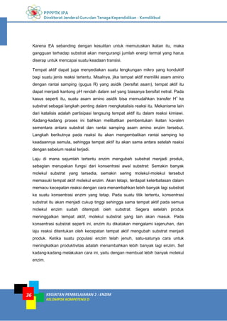 PPPPTK IPA
Direktorat Jenderal Guru dan Tenaga Kependidikan - Kemdikbud
KEGIATAN PEMBELAJARAN 2 : ENZIM
KELOMPOK KOMPETENSI D
36
Karena EA sebanding dengan kesulitan untuk memutuskan ikatan itu, maka
gangguan terhadap substrat akan mengurangi jumlah energi termal yang harus
diserap untuk mencapai suatu keadaan transisi.
Tempat aktif dapat juga menyediakan suatu lengkungan mikro yang konduktif
bagi suatu jenis reaksi tertentu. Misalnya, jika tempat aktif memiliki asam amino
dengan rantai samping (gugus R) yang asidik (bersifat asam), tempat aktif itu
dapat menjadi kantong pH rendah dalam sel yang biasanya bersifat netral. Pada
kasus seperti itu, suatu asam amino asidik bisa memudahkan transfer H+
ke
substrat sebagai langkah penting dalam mengkatalisis reaksi itu. Mekanisme lain
dari katalisis adalah partisipasi langsung tempat aktif itu dalam reaksi kimiawi.
Kadang-kadang proses ini bahkan melibatkan pembentukan ikatan kovalen
sementara antara substrat dan rantai samping asam amino enzim tersebut.
Langkah berikutnya pada reaksi itu akan mengembalikan rantai samping ke
keadaannya semula, sehingga tempat aktif itu akan sama antara setelah reaksi
dengan sebelum reaksi terjadi.
Laju di mana sejumlah tertentu enzim mengubah substrat menjadi produk,
sebagian merupakan fungsi dari konsentrasi awal substrat: Semakin banyak
molekul substrat yang tersedia, semakin sering molekul-molekul tersebut
memasuki tempat aktif molekul enzim. Akan tetapi, terdapat keterbatasan dalam
memacu kecepatan reaksi dengan cara menambahkan lebih banyak lagi substrat
ke suatu konsentrasi enzim yang tetap. Pada suatu titik tertentu, konsentrasi
substrat itu akan menjadi cukup tinggi sehingga sama tempat aktif pada semua
molekul enzim sudah ditempati oleh substrat. Segera setelah produk
meninggalkan tempat aktif, molekul substrat yang lain akan masuk. Pada
konsentrasi substrat seperti ini, enzim itu dikatakan mengalami kejenuhan, dan
laju reaksi ditentukan oleh kecepatan tempat aktif mengubah substrat menjadi
produk. Ketika suatu populasi enzim telah jenuh, satu-satunya cara untuk
meningkatkan produktivitas adalah menambahkan lebih banyak lagi enzim. Sel
kadang-kadang melakukan cara ini, yaitu dengan membuat lebih banyak molekul
enzim.
 