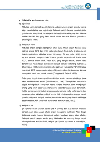 KEGIATAN PEMBELAJARAN 2 : ENZIM
KELOMPOK KOMPETENSI D
Modul Guru Pembelajar
Mata Pelajaran Biologi SMA
37
c. Sifat-sifat enzim antara lain
1) Spesifitas
Aktivitas enzim sangat spesifik karena pada umumnya enzim tertentu hanya
akan mengkatalisis satu reaksi saja. Sebagai contoh, laktase menghidrolisis
gula laktosa tetapi tidak berpengaruh terhadap disakarida yang lain. Hanya
molekul laktosa saja yang akan sesuai dalam sisi aktif molekul (Gaman &
Sherrington, 1994).
2) Pengaruh suhu
Aktivitas enzim sangat dipengaruhi oleh suhu. Untuk enzim hewan suhu
optimal antara 35°C dan 40°C, yaitu suhu tubuh. Pada suhu di atas dan di
bawah optimalnya, aktivitas enzim berkurang. Di atas suhu 50°C enzim
secara bertahap menjadi inaktif karena protein terdenaturasi. Pada suhu
100°C semua enzim rusak. Pada suhu yang sangat rendah, enzim tidak
benar-benar rusak tetapi aktivitasnya sangat banyak berkurang (Gaman &
Sherrington, 1994). Enzim memiliki suhu optimum yaitu sekitar 180
-230
C atau
maksimal 400
C karena pada suhu 450
C enzim akan terdenaturasi karena
merupakan salah satu bentuk protein (Tranggono & Setiadji, 1989).
Suhu yang tinggi akan menaikkan aktivitas enzim namun sebaliknya juga
akan mendenaturasi enzim (Martoharsono, 1994). Peningkatan temperatur
dapat meningkatkan kecepatan reaksi karena molekul atom mempunyai
energi yang lebih besar dan mempunyai kecenderungan untuk berpindah.
Ketika temperatur meningkat, proses denaturasi juga mulai berlangsung dan
menghancurkan aktivitas molekul enzim. Hal ini dikarenakan adanya rantai
protein yang tidak terlipat setelah pemutusan ikatan yang lemah sehingga
secara keseluruhan kecepatan reaksi akan menurun (Lee, 1992).
3) Pengaruh pH
pH optimal enzim adalah sekitar pH 7 (netral) dan jika medium menjadi
sangat asam atau sangat alkalis enzim mengalami inaktivasi. Akan tetapi
beberapa enzim hanya beroperasi dalam keadaan asam atau alkalis.
Sebagai contoh, pepsin, enzim yang dikeluarkan ke lambung, hanya dapat
berfungsi dalam kondisi asam, dengan pH optimal 2 (Gaman & Sherrington,
1994).
 