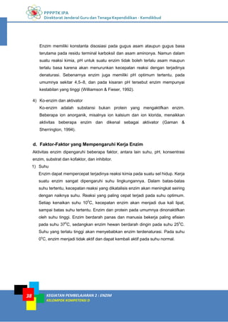 PPPPTK IPA
Direktorat Jenderal Guru dan Tenaga Kependidikan - Kemdikbud
KEGIATAN PEMBELAJARAN 2 : ENZIM
KELOMPOK KOMPETENSI D
38
Enzim memiliki konstanta disosiasi pada gugus asam ataupun gugus basa
terutama pada residu terminal karboksil dan asam aminonya. Namun dalam
suatu reaksi kimia, pH untuk suatu enzim tidak boleh terlalu asam maupun
terlalu basa karena akan menurunkan kecepatan reaksi dengan terjadinya
denaturasi. Sebenarnya enzim juga memiliki pH optimum tertentu, pada
umumnya sekitar 4,5–8, dan pada kisaran pH tersebut enzim mempunyai
kestabilan yang tinggi (Williamson & Fieser, 1992).
4) Ko-enzim dan aktivator
Ko-enzim adalah substansi bukan protein yang mengaktifkan enzim.
Beberapa ion anorganik, misalnya ion kalsium dan ion klorida, menaikkan
aktivitas beberapa enzim dan dikenal sebagai aktivator (Gaman &
Sherrington, 1994).
d. Faktor-Faktor yang Mempengaruhi Kerja Enzim
Aktivitas enzim dipengaruhi beberapa faktor, antara lain suhu, pH, konsentrasi
enzim, substrat dan kofaktor, dan inhibitor.
1) Suhu
Enzim dapat mempercepat terjadinya reaksi kimia pada suatu sel hidup. Kerja
suatu enzim sangat dipengaruhi suhu lingkungannya. Dalam batas-batas
suhu tertentu, kecepatan reaksi yang dikatalisis enzim akan meningkat seiring
dengan naiknya suhu. Reaksi yang paling cepat terjadi pada suhu optimum.
Setiap kenaikan suhu 100
C, kecepatan enzim akan menjadi dua kali lipat,
sampai batas suhu tertentu. Enzim dan protein pada umumnya dinonaktifkan
oleh suhu tinggi. Enzim berdarah panas dan manusia bekerja paling efisien
pada suhu 370
C, sedangkan enzim hewan berdarah dingin pada suhu 250
C.
Suhu yang terlalu tinggi akan menyebabkan enzim terdenaturasi. Pada suhu
0o
C, enzim menjadi tidak aktif dan dapat kembali aktif pada suhu normal.
 