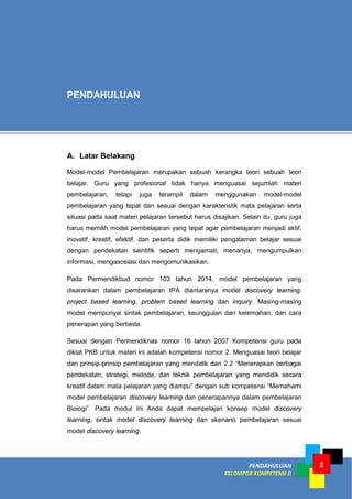 1PENDAHULUAN
KELOMPOK KOMPETENSI D
A. Latar Belakang
Model-model Pembelajaran merupakan sebuah kerangka teori sebuah teori
belajar. Guru yang profesional tidak hanya menguasai sejumlah materi
pembelajaran, tetapi juga terampil dalam menggunakan model-model
pembelajaran yang tepat dan sesuai dengan karakteristik mata pelajaran serta
situasi pada saat materi pelajaran tersebut harus disajikan. Selain itu, guru juga
harus memilih model pembelajaran yang tepat agar pembelajaran menjadi aktif,
inovatif, kreatif, efektif, dan peserta didik memiliki pengalaman belajar sesuai
dengan pendekatan saintifik seperti mengamati, menanya, mengumpulkan
informasi, mengasosiasi dan mengomunikasikan.
Pada Permendikbud nomor 103 tahun 2014, model pembelajaran yang
disarankan dalam pembelajaran IPA diantaranya model discovery learning,
project based learning, problem based learning dan inquiry. Masing-masing
model mempunyai sintak pembelajaran, keunggulan dan kelemahan, dan cara
penerapan yang berbeda.
Sesuai dengan Permendiknas nomor 16 tahun 2007 Kompetensi guru pada
diklat PKB untuk materi ini adalah kompetensi nomor 2. Menguasai teori belajar
dan prinsip-prinsip pembelajaran yang mendidik dan 2.2 “Menerapkan berbagai
pendekatan, strategi, metode, dan teknik pembelajaran yang mendidik secara
kreatif dalam mata pelajaran yang diampu” dengan sub kompetensi “Memahami
model pembelajaran discovery learning dan penerapannya dalam pembelajaran
Biologi”. Pada modul ini Anda dapat mempelajari konsep model discovery
learning, sintak model discovery learning dan skenario pembelajaran sesuai
model discovery learning.
PENDAHULUAN
 