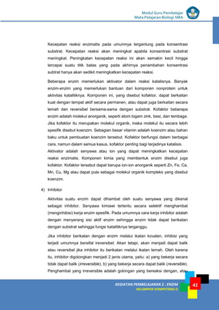 KEGIATAN PEMBELAJARAN 2 : ENZIM
KELOMPOK KOMPETENSI D
Modul Guru Pembelajar
Mata Pelajaran Biologi SMA
41
Kecepatan reaksi enzimatis pada umumnya tergantung pada konsentrasi
substrat. Kecepatan reaksi akan meningkat apabila konsentrasi substrat
meningkat. Peningkatan kecepatan reaksi ini akan semakin kecil hingga
tercapai suatu titik batas yang pada akhirnya penambahan konsentrasi
subtrat hanya akan sedikit meningkatkan kecepatan reaksi.
Beberapa enzim memerlukan aktivator dalam reaksi katalisnya. Banyak
enzim-enzim yang memerlukan bantuan dari komponen nonprotein untuk
aktivitas katalitiknya. Komponen ini, yang disebut kofaktor, dapat berkaitan
kuat dengan tempat aktif secara permanen, atau dapat juga berkaitan secara
lemah dan reversibel bersama-sama dengan substrat. Kofaktor beberapa
enzim adalah molekul anorganik, seperti atom logam zink, besi, dan tembaga.
Jika kofaktor itu merupakan molekul organik, maka molekul itu secara lebih
spesifik disebut koenzim. Sebagian besar vitamin adalah koenzim atau bahan
baku untuk pembuatan koenzim tersebut. Kofaktor berfungsi dalam berbagai
cara, namun dalam semua kasus, kofaktor penting bagi terjadinya katalisis.
Aktivator adalah senyawa atau ion yang dapat meningkatkan kecepatan
reaksi enzimatis. Komponen kimia yang membentuk enzim disebut juga
kofaktor. Kofaktor tersebut dapat berupa ion-ion anorganik seperti Zn, Fe, Ca,
Mn, Cu, Mg atau dapat pula sebagai molekul organik kompleks yang disebut
koenzim.
4) Inhibitor
Aktivitas suatu enzim dapat dihambat oleh suatu senyawa yang dikenal
sebagai inhibitor. Senyawa kimiawi tertentu secara selektif menghambat
(menginhibisi) kerja enzim spesifik. Pada umumnya cara kerja inhibitor adalah
dengan menyerang sisi aktif enzim sehingga enzim tidak dapat berikatan
dengan substrat sehingga fungsi katalitiknya terganggu.
Jika inhibitor berikatan dengan enzim melalui ikatan kovalen, inhibisi yang
terjadi umumnya bersifat ireversibel. Akan tetapi, akan menjadi dapat balik
atau reversibel jika inhibitor itu berikatan melalui ikatan lemah. Oleh karena
itu, inhibitor digolongkan menjadi 2 jenis utama, yaitu: a) yang bekerja secara
tidak dapat balik (irreversible), b) yang bekerja secara dapat balik (reversible).
Penghambat yang irreversible adalah golongan yang bereaksi dengan, atau
 