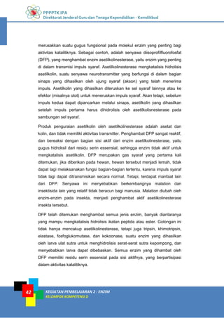 PPPPTK IPA
Direktorat Jenderal Guru dan Tenaga Kependidikan - Kemdikbud
KEGIATAN PEMBELAJARAN 2 : ENZIM
KELOMPOK KOMPETENSI D
42
merusakkan suatu gugus fungsional pada molekul enzim yang penting bagi
aktivitas katalitiknya. Sebagai contoh, adalah senyawa diisoprofilfluorofosfat
(DFP), yang menghambat enzim asetilkolinesterase, yaitu enzim yang penting
di dalam transmisi impuls syaraf. Asetilkolinesterase mengkatalisis hidrolisis
asetilkolin, suatu senyawa neurotransmitter yang berfungsi di dalam bagian
sinaps yang dihasilkan oleh ujung syaraf (akson) yang telah menerima
impuls. Asetilkolin yang dihasilkan diteruskan ke sel syaraf lainnya atau ke
efektor (misalnya otot) untuk meneruskan impuls syaraf. Akan tetapi, sebelum
impuls kedua dapat dipancarkan melalui sinaps, asetilkolin yang dihasilkan
setelah impuls pertama harus dihidrolisis oleh asetilkolisnesterase pada
sambungan sel syaraf.
Produk penguraian asetilkolin oleh asetilkolinesterase adalah asetat dan
kolin, dan tidak memiliki aktivitas transmitter. Penghambat DFP sangat reaktif,
dan bereaksi dengan bagian sisi aktif dari enzim asetilkolinesterase, yaitu
gugus hidroksil dari residu serin essensial, sehingga enzim tidak aktif untuk
mengkatalisis asetilkolin. DFP merupakan gas syaraf yang pertama kali
ditemukan, jika diberikan pada hewan, hewan tersebut menjadi lemah, tidak
dapat lagi melaksanakan fungsi bagian-bagian tertentu, karena impuls syaraf
tidak lagi dapat ditransmisikan secara normal. Tetapi, terdapat manfaat lain
dari DFP. Senyawa ini menyebabkan berkembangnya malation dan
insektisida lain yang relatif tidak beracun bagi manusia. Malation diubah oleh
enzim-enzim pada insekta, menjadi penghambat aktif asetilkolinesterase
insekta tersebut.
DFP telah ditemukan menghambat semua jenis enzim, banyak diantaranya
yang mampu mengkatalisis hidrolisis ikatan peptida atau ester. Golongan ini
tidak hanya mencakup asetilkolinesterase, tetapi juga tripsin, khimotripsin,
elastase, fosfoglukomutase, dan kokoonase, suatu enzim yang dihasilkan
oleh larva ulat sutra untuk menghidrolisis serat-serat sutra kepompong, dan
menyebabkan larva dapat dibebaskan. Semua enzim yang dihambat oleh
DFP memiliki residu serin essensial pada sisi aktifnya, yang berpartisipasi
dalam aktivitas katalitiknya.
 