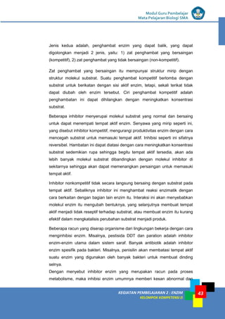 KEGIATAN PEMBELAJARAN 2 : ENZIM
KELOMPOK KOMPETENSI D
Modul Guru Pembelajar
Mata Pelajaran Biologi SMA
43
Jenis kedua adalah, penghambat enzim yang dapat balik, yang dapat
digolongkan menjadi 2 jenis, yaitu: 1) zat penghambat yang bersaingan
(kompetitif), 2) zat penghambat yang tidak bersaingan (non-kompetitif).
Zat penghambat yang bersaingan itu mempunyai struktur mirip dengan
struktur molekul substrat. Suatu penghambat kompetitif berlomba dengan
substrat untuk berikatan dengan sisi aktif enzim, tetapi, sekali terikat tidak
dapat diubah oleh enzim tersebut. Ciri penghambat kompetitif adalah
penghambatan ini dapat dihilangkan dengan meningkatkan konsentrasi
substrat.
Beberapa inhibitor menyerupai molekul substrat yang normal dan bersaing
untuk dapat menempati tempat aktif enzim. Senyawa yang mirip seperti ini,
yang disebut inhibitor kompetitif, mengurangi produktivitas enzim dengan cara
mencegah substrat untuk memasuki tempat aktif. Inhibisi seperti ini sifatnya
reversibel. Hambatan ini dapat diatasi dengan cara meningkatkan konsentrasi
substrat sedemikian rupa sehingga begitu tempat aktif tersedia, akan ada
lebih banyak molekul substrat dibandingkan dengan molekul inhibitor di
sekitarnya sehingga akan dapat memenangkan persaingan untuk memasuki
tempat aktif.
Inhibitor nonkompetitif tidak secara langsung bersaing dengan substrat pada
tempat aktif. Sebaliknya inhibitor ini menghambat reaksi enzimatik dengan
cara berkaitan dengan bagian lain enzim itu. Interaksi ini akan menyebabkan
molekul enzim itu mengubah bentuknya, yang selanjutnya membuat tempat
aktif menjadi tidak reseptif terhadap substrat, atau membuat enzim itu kurang
efektif dalam mengkatalisis perubahan substrat menjadi produk.
Beberapa racun yang diserap organisme dari lingkungan bekerja dengan cara
menginhibisi enzim. Misalnya, pestisida DDT dan paration adalah inhibitor
enzim-enzim utama dalam sistem saraf. Banyak antibiotik adalah inhibitor
enzim spesifik pada bakteri. Misalnya, penisilin akan membatasi tempat aktif
suatu enzim yang digunakan oleh banyak bakteri untuk membuat dinding
selnya.
Dengan menyebut inhibitor enzim yang merupakan racun pada proses
metabolisme, maka inhibisi enzim umumnya memberi kesan abnormal dan
 