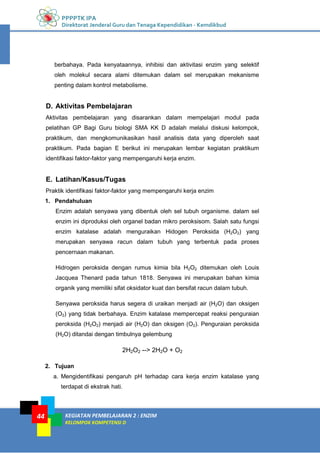 PPPPTK IPA
Direktorat Jenderal Guru dan Tenaga Kependidikan - Kemdikbud
KEGIATAN PEMBELAJARAN 2 : ENZIM
KELOMPOK KOMPETENSI D
44
berbahaya. Pada kenyataannya, inhibisi dan aktivitasi enzim yang selektif
oleh molekul secara alami ditemukan dalam sel merupakan mekanisme
penting dalam kontrol metabolisme.
D. Aktivitas Pembelajaran
Aktivitas pembelajaran yang disarankan dalam mempelajari modul pada
pelatihan GP Bagi Guru biologi SMA KK D adalah melalui diskusi kelompok,
praktikum, dan mengkomunikasikan hasil analisis data yang diperoleh saat
praktikum. Pada bagian E berikut ini merupakan lembar kegiatan praktikum
identifikasi faktor-faktor yang mempengaruhi kerja enzim.
E. Latihan/Kasus/Tugas
Praktik identifikasi faktor-faktor yang mempengaruhi kerja enzim
1. Pendahuluan
Enzim adalah senyawa yang dibentuk oleh sel tubuh organisme. dalam sel
enzim ini diproduksi oleh organel badan mikro peroksisom. Salah satu fungsi
enzim katalase adalah menguraikan Hidogen Peroksida (H2O2) yang
merupakan senyawa racun dalam tubuh yang terbentuk pada proses
pencernaan makanan.
Hidrogen peroksida dengan rumus kimia bila H2O2 ditemukan oleh Louis
Jacquea Thenard pada tahun 1818. Senyawa ini merupakan bahan kimia
organik yang memiliki sifat oksidator kuat dan bersifat racun dalam tubuh.
Senyawa peroksida harus segera di uraikan menjadi air (H2O) dan oksigen
(O2) yang tidak berbahaya. Enzim katalase mempercepat reaksi penguraian
peroksida (H2O2) menjadi air (H2O) dan oksigen (O2). Penguraian peroksida
(H2O) ditandai dengan timbulnya gelembung
2H2O2 --> 2H2O + O2
2. Tujuan
a. Mengidentifikasi pengaruh pH terhadap cara kerja enzim katalase yang
terdapat di ekstrak hati.
 