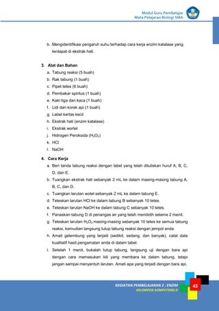 KEGIATAN PEMBELAJARAN 2 : ENZIM
KELOMPOK KOMPETENSI D
Modul Guru Pembelajar
Mata Pelajaran Biologi SMA
45
b. Mengidentifikasi pengaruh suhu terhadap cara kerja enzim katalase yang
terdapat di ekstrak hati.
3. Alat dan Bahan
a. Tabung reaksi (5 buah)
b. Rak tabung (1 buah)
c. Pipet tetes (6 buah)
d. Pembakar spiritus (1 buah)
e. Kaki tiga dan kaca (1 buah)
f. Lidi dan korek api (1 buah)
g. Label kertas kecil
h. Ekstrak hati (enzim katalase)
i. Ekstrak wortel
j. Hidrogen Peroksida (H2O2)
k. HCl
l. NaOH
4. Cara Kerja
a. Beri tanda tabung reaksi dengan label yang telah dituliskan huruf A, B, C,
D, dan E.
b. Tuangkan ekstrak hati sebanyak 2 mL ke dalam masing-masing tabung A,
B, C, dan D.
c. Tuangkan larutan wotel sebanyak 2 mL ke dalam tabung E.
d. Teteskan larutan HCl ke dalam tabung B sebanyak 10 tetes.
e. Teteskan larutan NaOH ke dalam tabung C sebanyak 10 tetes.
f. Panaskan tabung D di penangas air yang telah mendidih selama 2 menit.
g. Teteskan larutan H2O2 masing-masing sebanyak 10 tetes ke semua tabung
reaksi, kemudian langsung tutup tabung reaksi dengan jempol anda.
h. Amati gelembung yang terjadi (sedikit, sedang, dan banyak), catat data
kualitatif hasil pengamatan anda di dalam tabel.
i. Setelah 1 menit, bukalah tutup tabung, langsung uji dengan bara api
dengan cara memasukan lidi yang membara ke dalam tabung, tetapi
jangan sampai menyentuh larutan. Amati apa yang terjadi dengan bara api.
 