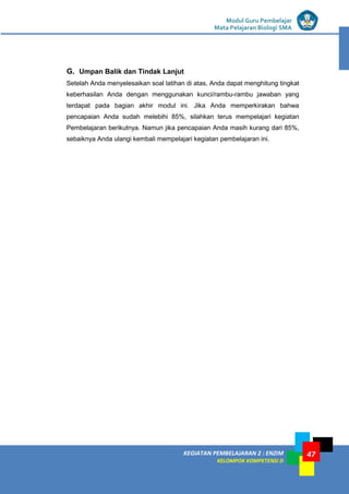 KEGIATAN PEMBELAJARAN 2 : ENZIM
KELOMPOK KOMPETENSI D
Modul Guru Pembelajar
Mata Pelajaran Biologi SMA
47
G. Umpan Balik dan Tindak Lanjut
Setelah Anda menyelesaikan soal latihan di atas, Anda dapat menghitung tingkat
keberhasilan Anda dengan menggunakan kunci/rambu-rambu jawaban yang
terdapat pada bagian akhir modul ini. Jika Anda memperkirakan bahwa
pencapaian Anda sudah melebihi 85%, silahkan terus mempelajari kegiatan
Pembelajaran berikutnya. Namun jika pencapaian Anda masih kurang dari 85%,
sebaiknya Anda ulangi kembali mempelajari kegiatan pembelajaran ini.
 