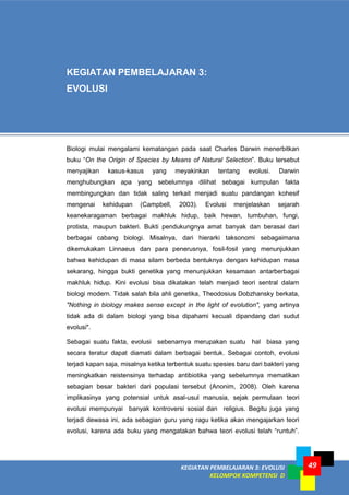 KEGIATAN PEMBELAJARAN 3: EVOLUSI
KELOMPOK KOMPETENSI D
49
KEGIATAN PEMBELAJARAN 3:
EVOLUSI
Biologi mulai mengalami kematangan pada saat Charles Darwin menerbitkan
buku “On the Origin of Species by Means of Natural Selection”. Buku tersebut
menyajikan kasus-kasus yang meyakinkan tentang evolusi. Darwin
menghubungkan apa yang sebelumnya dilihat sebagai kumpulan fakta
membingungkan dan tidak saling terkait menjadi suatu pandangan kohesif
mengenai kehidupan (Campbell, 2003). Evolusi menjelaskan sejarah
keanekaragaman berbagai makhluk hidup, baik hewan, tumbuhan, fungi,
protista, maupun bakteri. Bukti pendukungnya amat banyak dan berasal dari
berbagai cabang biologi. Misalnya, dari hierarki taksonomi sebagaimana
dikemukakan Linnaeus dan para penerusnya, fosil-fosil yang menunjukkan
bahwa kehidupan di masa silam berbeda bentuknya dengan kehidupan masa
sekarang, hingga bukti genetika yang menunjukkan kesamaan antarberbagai
makhluk hidup. Kini evolusi bisa dikatakan telah menjadi teori sentral dalam
biologi modern. Tidak salah bila ahli genetika, Theodosius Dobzhansky berkata,
"Nothing in biology makes sense except in the light of evolution", yang artinya
tidak ada di dalam biologi yang bisa dipahami kecuali dipandang dari sudut
evolusi".
Sebagai suatu fakta, evolusi sebenarnya merupakan suatu hal biasa yang
secara teratur dapat diamati dalam berbagai bentuk. Sebagai contoh, evolusi
terjadi kapan saja, misalnya ketika terbentuk suatu spesies baru dari bakteri yang
meningkatkan reistensinya terhadap antibiotika yang sebelumnya mematikan
sebagian besar bakteri dari populasi tersebut (Anonim, 2008). Oleh karena
implikasinya yang potensial untuk asal-usul manusia, sejak permulaan teori
evolusi mempunyai banyak kontroversi sosial dan religius. Begitu juga yang
terjadi dewasa ini, ada sebagian guru yang ragu ketika akan mengajarkan teori
evolusi, karena ada buku yang mengatakan bahwa teori evolusi telah “runtuh”.
 