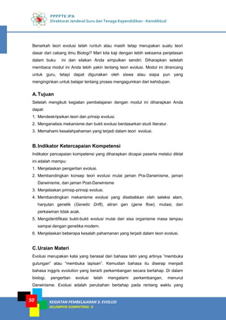 PPPPTK IPA
Direktorat Jenderal Guru dan Tenaga Kependidikan - Kemdikbud
KEGIATAN PEMBELAJARAN 3: EVOLUSI
KELOMPOK KOMPETENSI D
50
Benarkah teori evolusi telah runtuh atau masih tetap merupakan suatu teori
dasar dari cabang ilmu Biologi? Mari kita kaji dengan lebih seksama penjelasan
dalam buku ini dan silakan Anda simpulkan sendiri. Diharapkan setelah
membaca modul ini Anda lebih yakin tentang teori evolusi. Modul ini dirancang
untuk guru, tetapi dapat digunakan oleh siswa atau siapa pun yang
menginginkan untuk belajar tentang proses mengagumkan dari kehidupan.
A.Tujuan
Setelah mengikuti kegiatan pembelajaran dengan modul ini diharapkan Anda
dapat:
1. Mendeskripsikan teori dan prinsip evolusi.
2. Menganalisis mekanisme dan bukti evolusi berdasarkan studi literatur.
3. Memahami kesalahpahaman yang terjadi dalam teori evolusi.
B.Indikator Ketercapaian Kompetensi
Indikator pencapaian kompetensi yang diharapkan dicapai peserta melalui diklat
ini adalah mampu:
1. Menjelaskan pengertian evolusi.
2. Membandingkan konsep teori evolusi mulai jaman Pra-Darwinisme, jaman
Darwinisme, dan jaman Post-Darwinisme
3. Menjelaskan prinsip-prinsip evolusi.
4. Membandingkan mekanisme evolusi yang disebabkan oleh seleksi alam,
hanjutan genetik (Genetic Drift), aliran gen (gene flow), mutasi, dan
perkawinan tidak acak.
5. Mengidentifikasi bukti-bukti evolusi mulai dari sisa organisme masa lampau
sampai dengan genetika modern.
6. Menjelaskan beberapa kesalah pahamanan yang terjadi dalam teori evolusi.
C.Uraian Materi
Evolusi merupakan kata yang berasal dari bahasa latin yang artinya ”membuka
gulungan” atau ”membuka lapisan”. Kemudian bahasa itu diserap menjadi
bahasa inggris evolution yang berarti perkembangan secara bertahap. Di dalam
biologi, pengertian evolusi telah mengalami perkembangan, menurut
Darwinisme: Evolusi adalah perubahan bertahap pada rentang waktu yang
 
