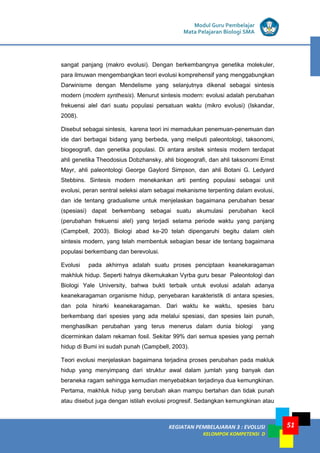 KEGIATAN PEMBELAJARAN 3 : EVOLUSI
KELOMPOK KOMPETENSI D
Modul Guru Pembelajar
Mata Pelajaran Biologi SMA
51
sangat panjang (makro evolusi). Dengan berkembangnya genetika molekuler,
para ilmuwan mengembangkan teori evolusi komprehensif yang menggabungkan
Darwinisme dengan Mendelisme yang selanjutnya dikenal sebagai sintesis
modern (modern synthesis). Menurut sintesis modern: evolusi adalah perubahan
frekuensi alel dari suatu populasi persatuan waktu (mikro evolusi) (Iskandar,
2008).
Disebut sebagai sintesis, karena teori ini memadukan penemuan-penemuan dan
ide dari berbagai bidang yang berbeda, yang meliputi paleontologi, taksonomi,
biogeografi, dan genetika populasi. Di antara arsitek sintesis modern terdapat
ahli genetika Theodosius Dobzhansky, ahli biogeografi, dan ahli taksonomi Ernst
Mayr, ahli paleontologi George Gaylord Simpson, dan ahli Botani G. Ledyard
Stebbins. Sintesis modern menekankan arti penting populasi sebagai unit
evolusi, peran sentral seleksi alam sebagai mekanisme terpenting dalam evolusi,
dan ide tentang gradualisme untuk menjelaskan bagaimana perubahan besar
(spesiasi) dapat berkembang sebagai suatu akumulasi perubahan kecil
(perubahan frekuensi alel) yang terjadi selama periode waktu yang panjang
(Campbell, 2003). Biologi abad ke-20 telah dipengaruhi begitu dalam oleh
sintesis modern, yang telah membentuk sebagian besar ide tentang bagaimana
populasi berkembang dan berevolusi.
Evolusi pada akhirnya adalah suatu proses penciptaan keanekaragaman
makhluk hidup. Seperti halnya dikemukakan Vyrba guru besar Paleontologi dan
Biologi Yale University, bahwa bukti terbaik untuk evolusi adalah adanya
keanekaragaman organisme hidup, penyebaran karakteristik di antara spesies,
dan pola hirarki keanekaragaman. Dari waktu ke waktu, spesies baru
berkembang dari spesies yang ada melalui spesiasi, dan spesies lain punah,
menghasilkan perubahan yang terus menerus dalam dunia biologi yang
dicerminkan dalam rekaman fosil. Sekitar 99% dari semua spesies yang pernah
hidup di Bumi ini sudah punah (Campbell, 2003).
Teori evolusi menjelaskan bagaimana terjadina proses perubahan pada makluk
hidup yang menyimpang dari struktur awal dalam jumlah yang banyak dan
beraneka ragam sehingga kemudian menyebabkan terjadinya dua kemungkinan.
Pertama, makhluk hidup yang berubah akan mampu bertahan dan tidak punah
atau disebut juga dengan istilah evolusi progresif. Sedangkan kemungkinan atau
 